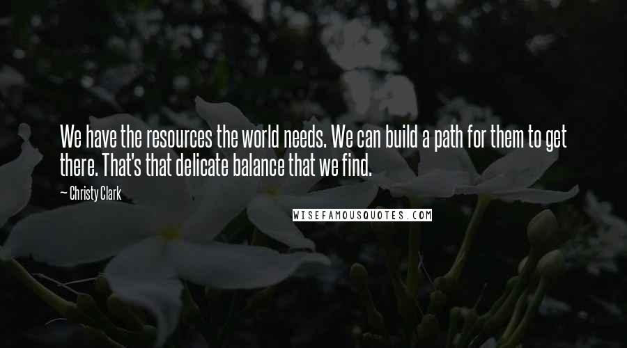 Christy Clark Quotes: We have the resources the world needs. We can build a path for them to get there. That's that delicate balance that we find.
