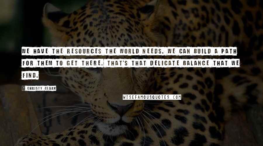 Christy Clark Quotes: We have the resources the world needs. We can build a path for them to get there. That's that delicate balance that we find.