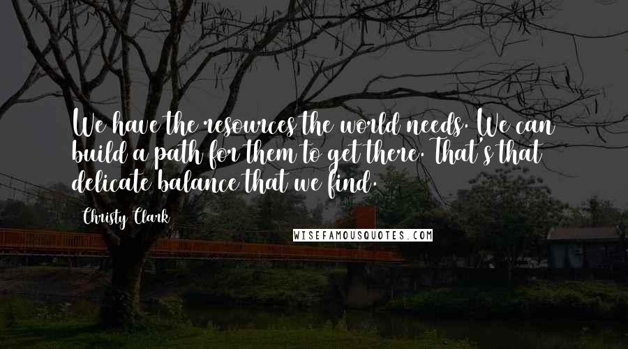 Christy Clark Quotes: We have the resources the world needs. We can build a path for them to get there. That's that delicate balance that we find.