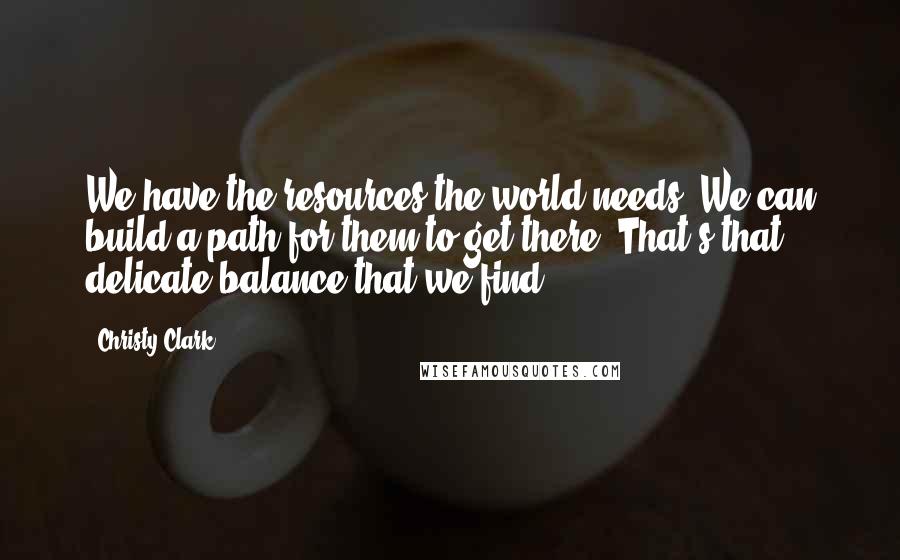 Christy Clark Quotes: We have the resources the world needs. We can build a path for them to get there. That's that delicate balance that we find.