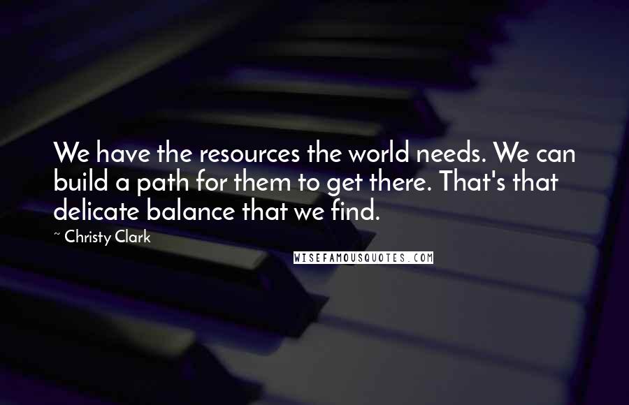 Christy Clark Quotes: We have the resources the world needs. We can build a path for them to get there. That's that delicate balance that we find.