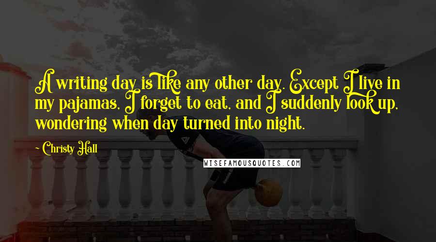 Christy Hall Quotes: A writing day is like any other day. Except I live in my pajamas, I forget to eat, and I suddenly look up, wondering when day turned into night.