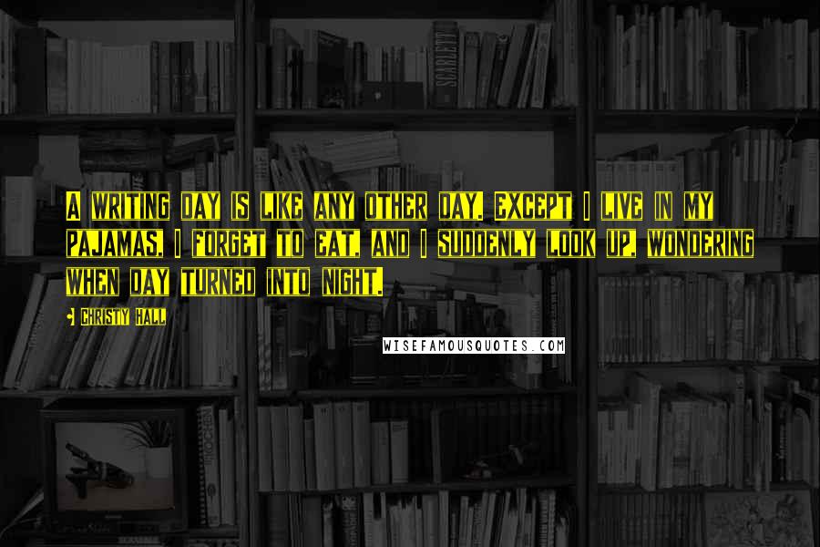 Christy Hall Quotes: A writing day is like any other day. Except I live in my pajamas, I forget to eat, and I suddenly look up, wondering when day turned into night.