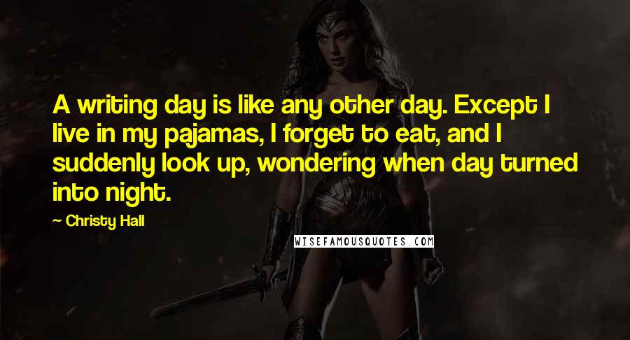 Christy Hall Quotes: A writing day is like any other day. Except I live in my pajamas, I forget to eat, and I suddenly look up, wondering when day turned into night.