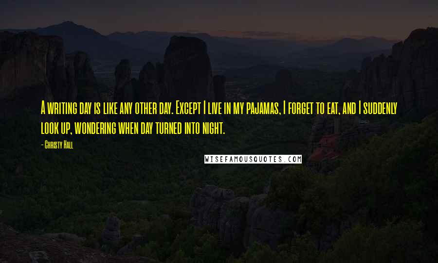 Christy Hall Quotes: A writing day is like any other day. Except I live in my pajamas, I forget to eat, and I suddenly look up, wondering when day turned into night.