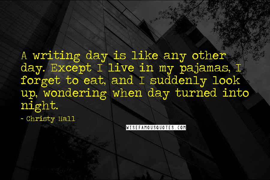 Christy Hall Quotes: A writing day is like any other day. Except I live in my pajamas, I forget to eat, and I suddenly look up, wondering when day turned into night.