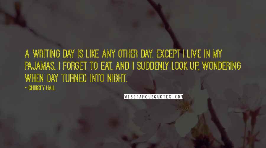 Christy Hall Quotes: A writing day is like any other day. Except I live in my pajamas, I forget to eat, and I suddenly look up, wondering when day turned into night.