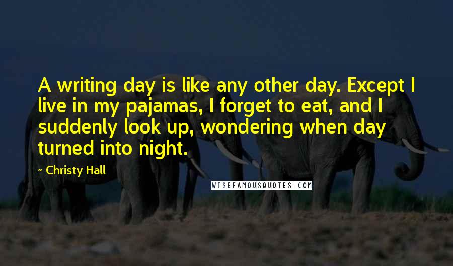 Christy Hall Quotes: A writing day is like any other day. Except I live in my pajamas, I forget to eat, and I suddenly look up, wondering when day turned into night.