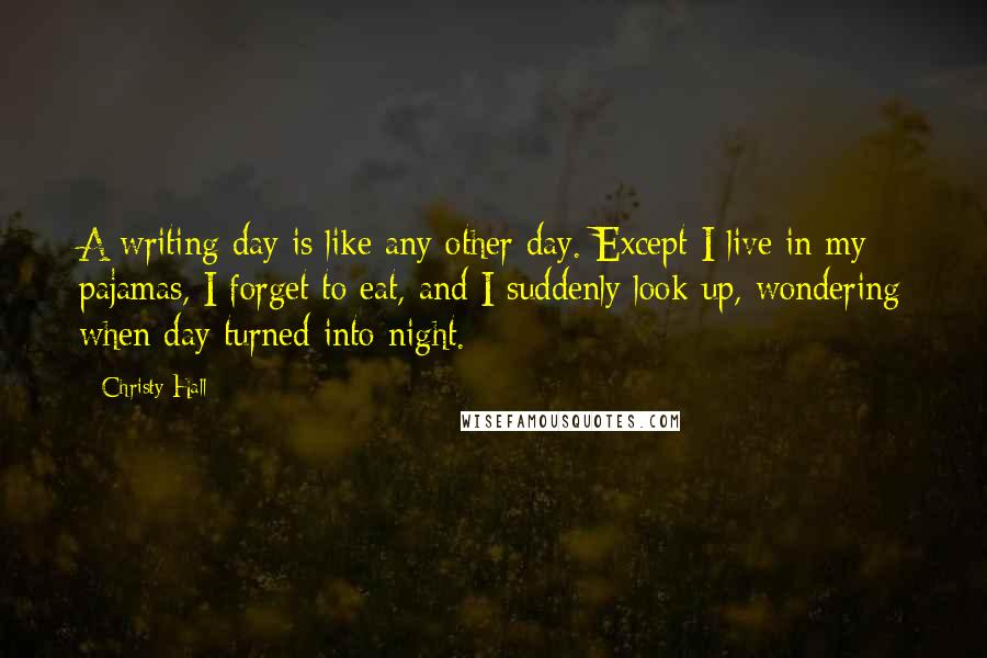 Christy Hall Quotes: A writing day is like any other day. Except I live in my pajamas, I forget to eat, and I suddenly look up, wondering when day turned into night.