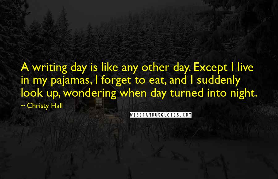 Christy Hall Quotes: A writing day is like any other day. Except I live in my pajamas, I forget to eat, and I suddenly look up, wondering when day turned into night.