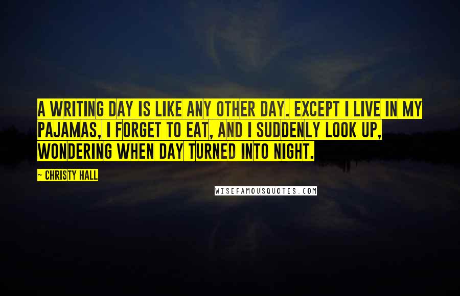 Christy Hall Quotes: A writing day is like any other day. Except I live in my pajamas, I forget to eat, and I suddenly look up, wondering when day turned into night.