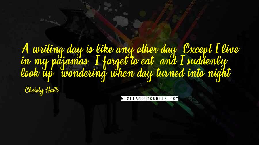 Christy Hall Quotes: A writing day is like any other day. Except I live in my pajamas, I forget to eat, and I suddenly look up, wondering when day turned into night.