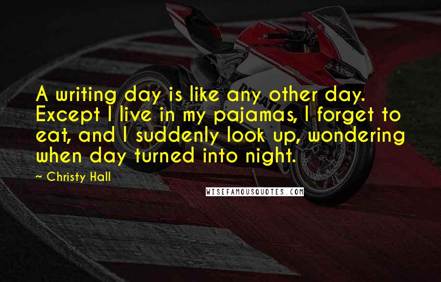 Christy Hall Quotes: A writing day is like any other day. Except I live in my pajamas, I forget to eat, and I suddenly look up, wondering when day turned into night.