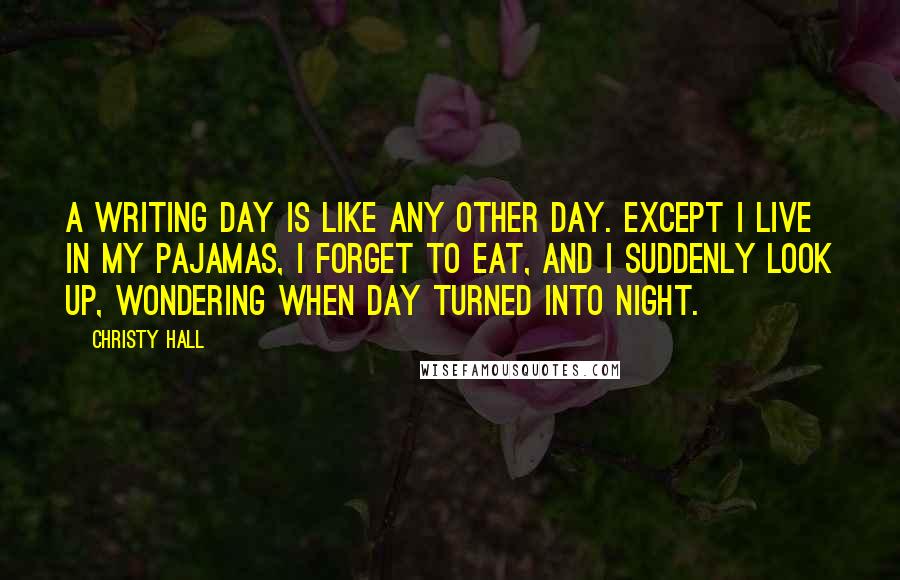 Christy Hall Quotes: A writing day is like any other day. Except I live in my pajamas, I forget to eat, and I suddenly look up, wondering when day turned into night.