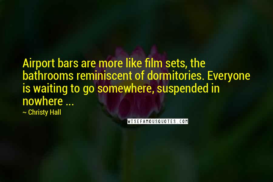 Christy Hall Quotes: Airport bars are more like film sets, the bathrooms reminiscent of dormitories. Everyone is waiting to go somewhere, suspended in nowhere ...