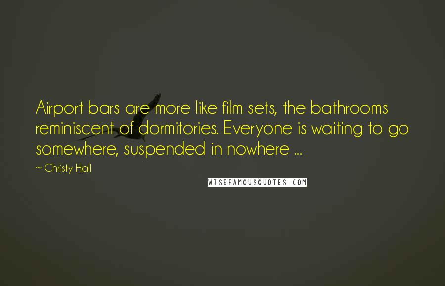 Christy Hall Quotes: Airport bars are more like film sets, the bathrooms reminiscent of dormitories. Everyone is waiting to go somewhere, suspended in nowhere ...