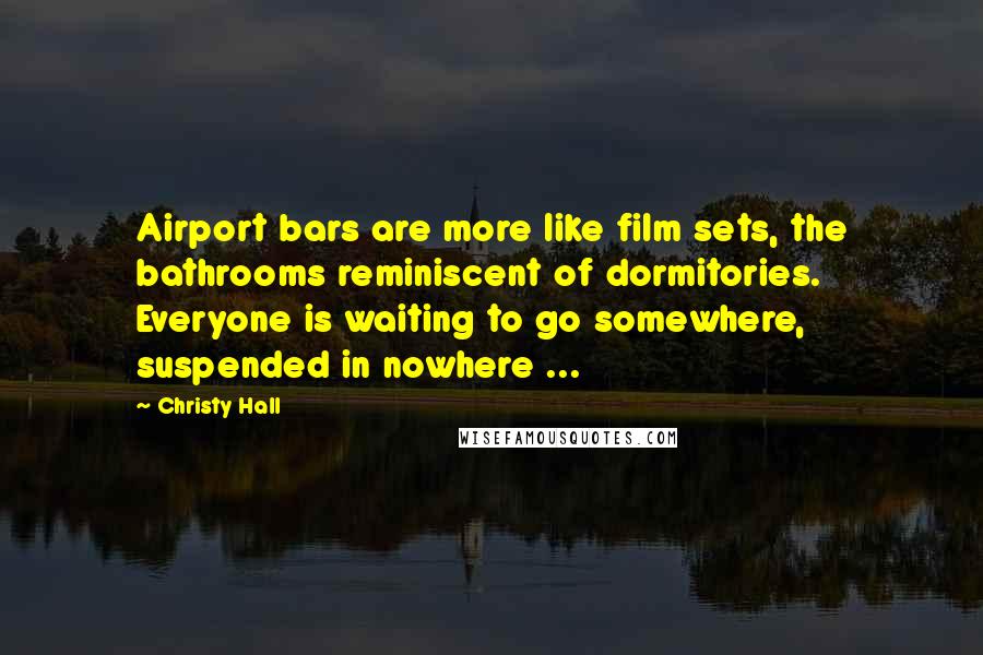 Christy Hall Quotes: Airport bars are more like film sets, the bathrooms reminiscent of dormitories. Everyone is waiting to go somewhere, suspended in nowhere ...