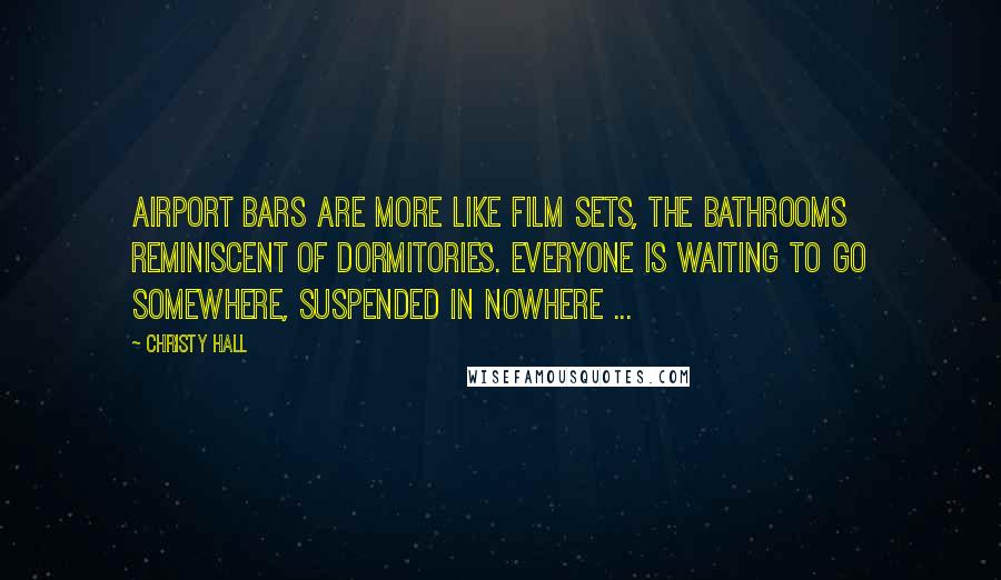 Christy Hall Quotes: Airport bars are more like film sets, the bathrooms reminiscent of dormitories. Everyone is waiting to go somewhere, suspended in nowhere ...