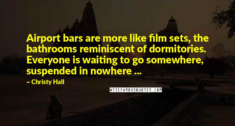 Christy Hall Quotes: Airport bars are more like film sets, the bathrooms reminiscent of dormitories. Everyone is waiting to go somewhere, suspended in nowhere ...