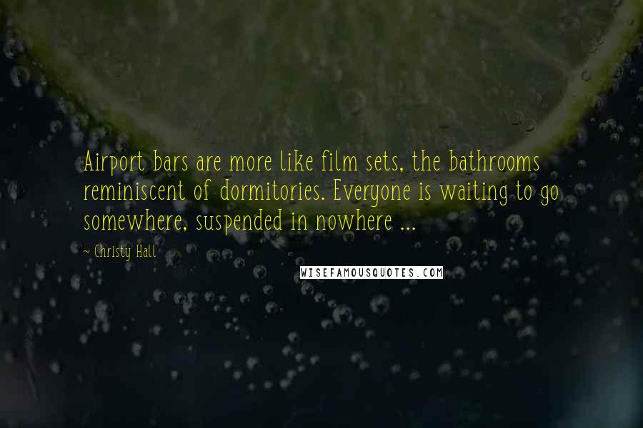 Christy Hall Quotes: Airport bars are more like film sets, the bathrooms reminiscent of dormitories. Everyone is waiting to go somewhere, suspended in nowhere ...