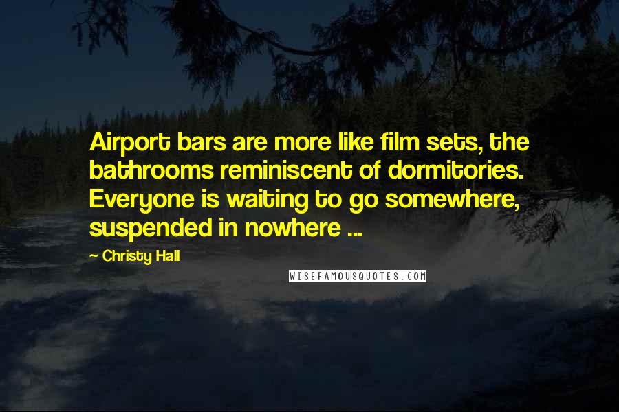 Christy Hall Quotes: Airport bars are more like film sets, the bathrooms reminiscent of dormitories. Everyone is waiting to go somewhere, suspended in nowhere ...