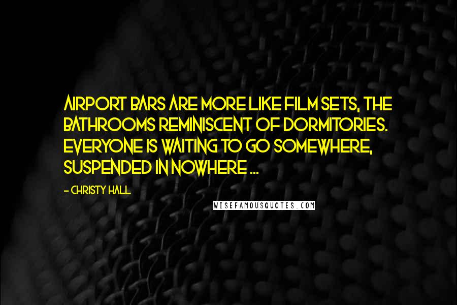 Christy Hall Quotes: Airport bars are more like film sets, the bathrooms reminiscent of dormitories. Everyone is waiting to go somewhere, suspended in nowhere ...
