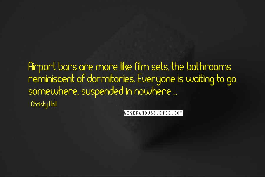 Christy Hall Quotes: Airport bars are more like film sets, the bathrooms reminiscent of dormitories. Everyone is waiting to go somewhere, suspended in nowhere ...