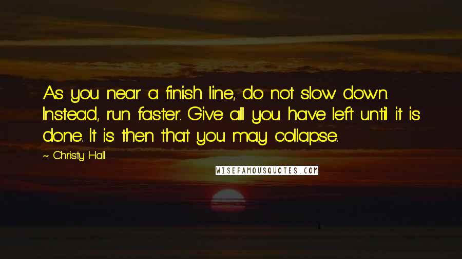 Christy Hall Quotes: As you near a finish line, do not slow down. Instead, run faster. Give all you have left until it is done. It is then that you may collapse.
