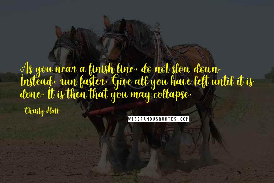 Christy Hall Quotes: As you near a finish line, do not slow down. Instead, run faster. Give all you have left until it is done. It is then that you may collapse.