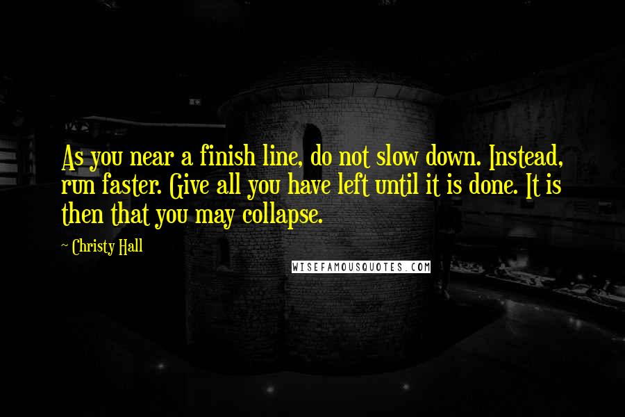 Christy Hall Quotes: As you near a finish line, do not slow down. Instead, run faster. Give all you have left until it is done. It is then that you may collapse.