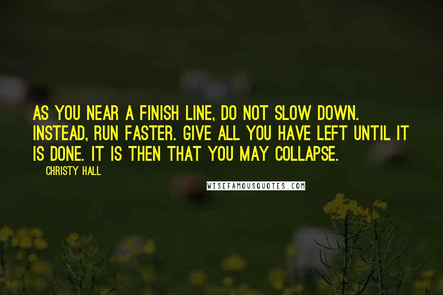 Christy Hall Quotes: As you near a finish line, do not slow down. Instead, run faster. Give all you have left until it is done. It is then that you may collapse.