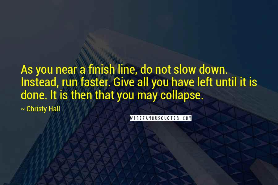 Christy Hall Quotes: As you near a finish line, do not slow down. Instead, run faster. Give all you have left until it is done. It is then that you may collapse.
