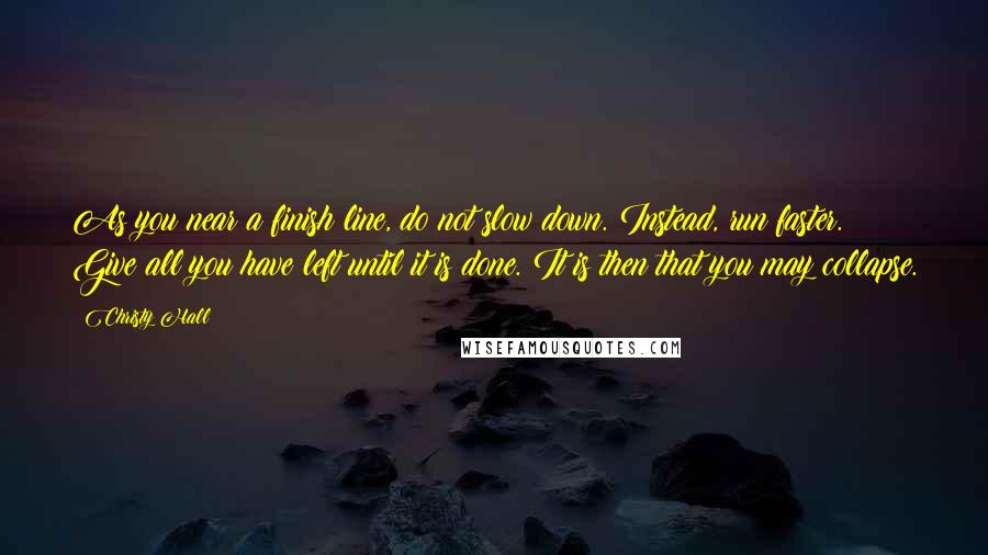 Christy Hall Quotes: As you near a finish line, do not slow down. Instead, run faster. Give all you have left until it is done. It is then that you may collapse.