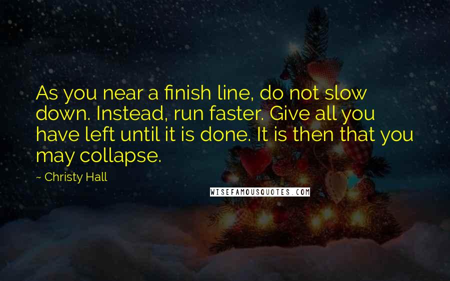 Christy Hall Quotes: As you near a finish line, do not slow down. Instead, run faster. Give all you have left until it is done. It is then that you may collapse.