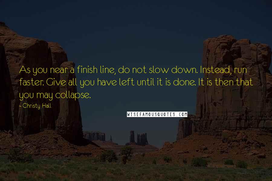 Christy Hall Quotes: As you near a finish line, do not slow down. Instead, run faster. Give all you have left until it is done. It is then that you may collapse.