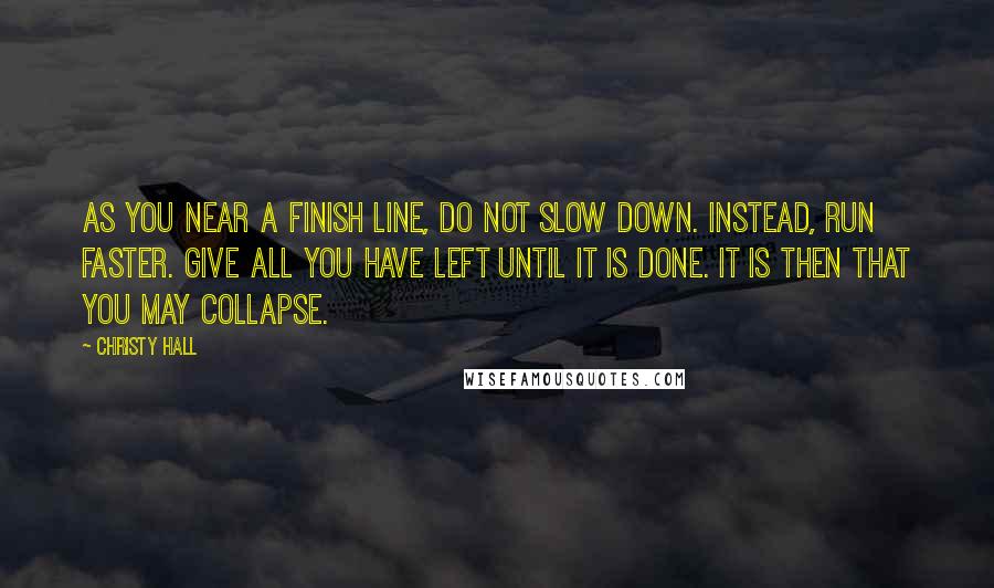 Christy Hall Quotes: As you near a finish line, do not slow down. Instead, run faster. Give all you have left until it is done. It is then that you may collapse.
