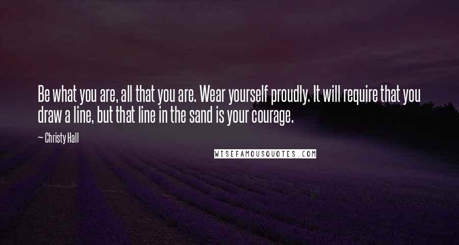 Christy Hall Quotes: Be what you are, all that you are. Wear yourself proudly. It will require that you draw a line, but that line in the sand is your courage.