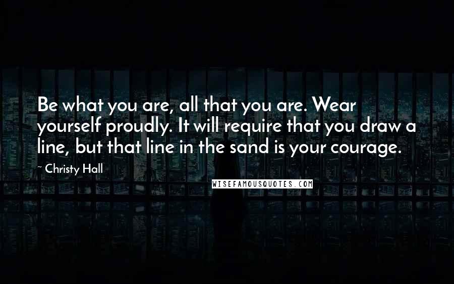 Christy Hall Quotes: Be what you are, all that you are. Wear yourself proudly. It will require that you draw a line, but that line in the sand is your courage.