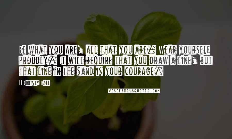 Christy Hall Quotes: Be what you are, all that you are. Wear yourself proudly. It will require that you draw a line, but that line in the sand is your courage.