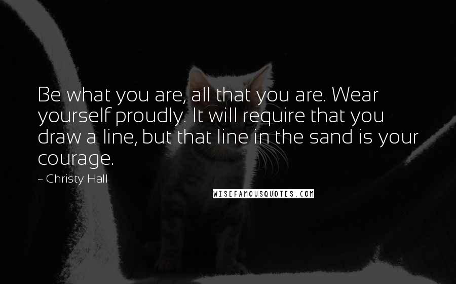 Christy Hall Quotes: Be what you are, all that you are. Wear yourself proudly. It will require that you draw a line, but that line in the sand is your courage.