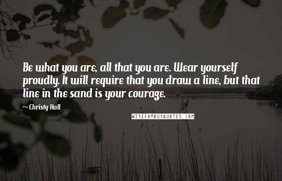 Christy Hall Quotes: Be what you are, all that you are. Wear yourself proudly. It will require that you draw a line, but that line in the sand is your courage.