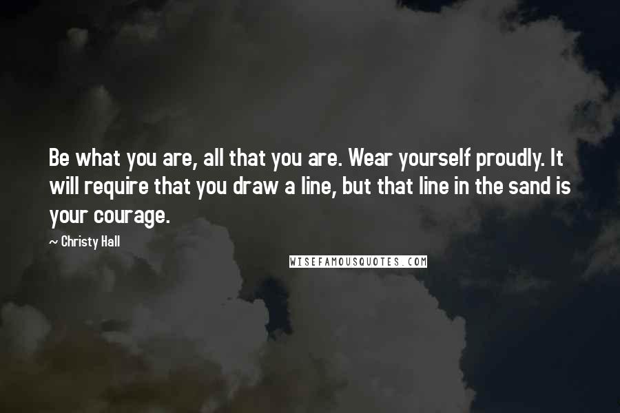 Christy Hall Quotes: Be what you are, all that you are. Wear yourself proudly. It will require that you draw a line, but that line in the sand is your courage.