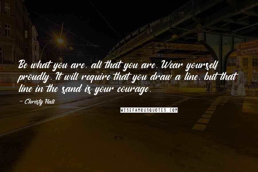 Christy Hall Quotes: Be what you are, all that you are. Wear yourself proudly. It will require that you draw a line, but that line in the sand is your courage.