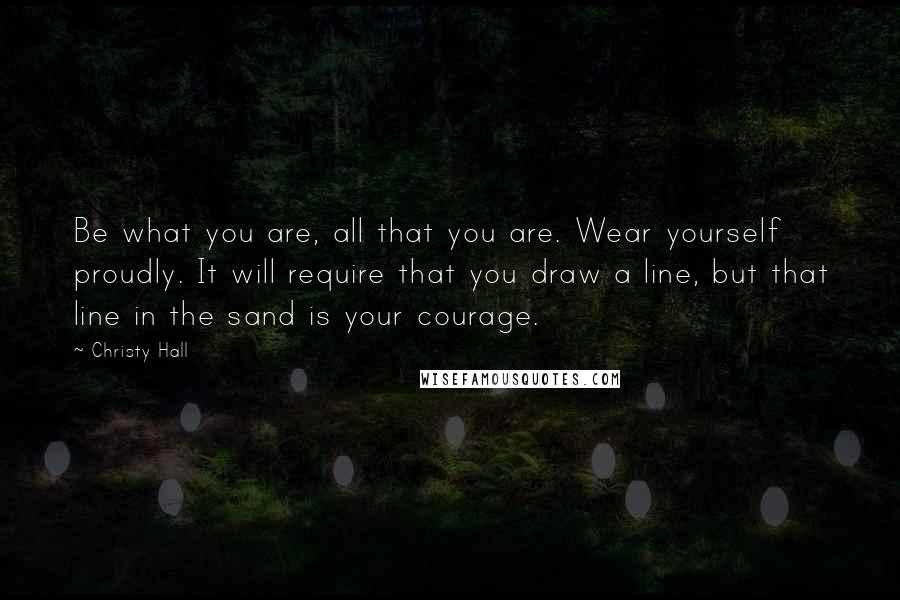 Christy Hall Quotes: Be what you are, all that you are. Wear yourself proudly. It will require that you draw a line, but that line in the sand is your courage.