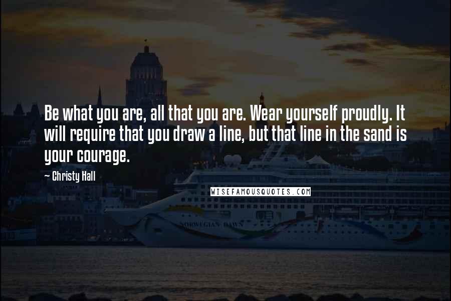 Christy Hall Quotes: Be what you are, all that you are. Wear yourself proudly. It will require that you draw a line, but that line in the sand is your courage.