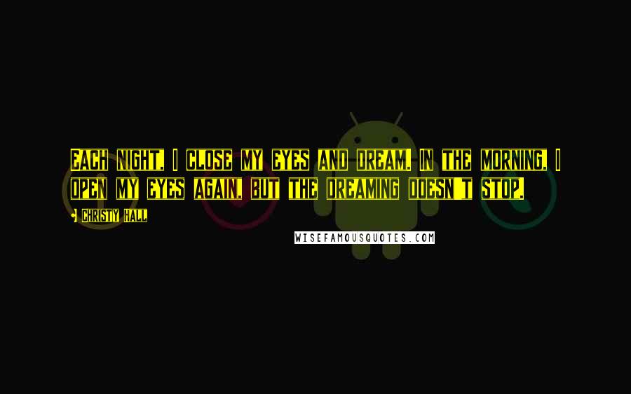 Christy Hall Quotes: Each night, I close my eyes and dream. In the morning, I open my eyes again, but the dreaming doesn't stop.