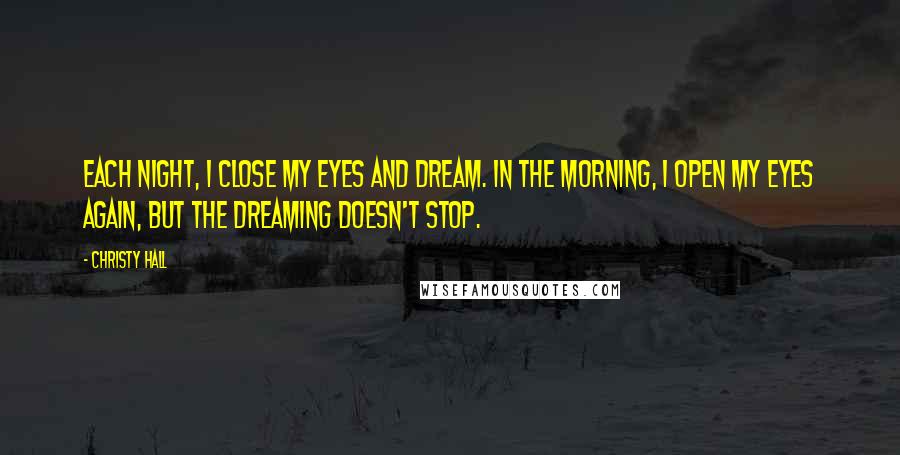 Christy Hall Quotes: Each night, I close my eyes and dream. In the morning, I open my eyes again, but the dreaming doesn't stop.