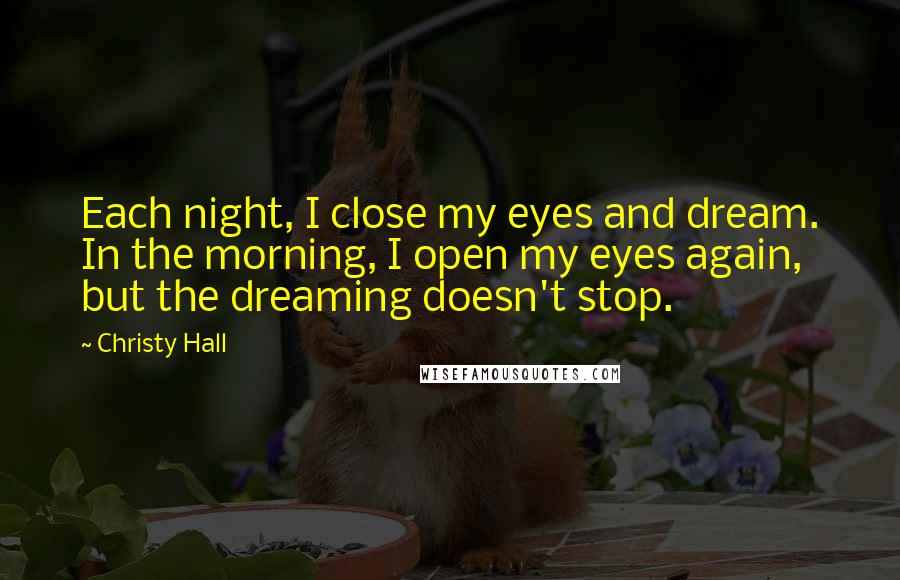 Christy Hall Quotes: Each night, I close my eyes and dream. In the morning, I open my eyes again, but the dreaming doesn't stop.