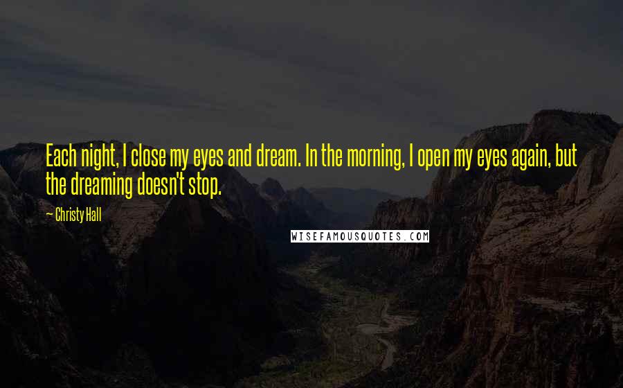 Christy Hall Quotes: Each night, I close my eyes and dream. In the morning, I open my eyes again, but the dreaming doesn't stop.