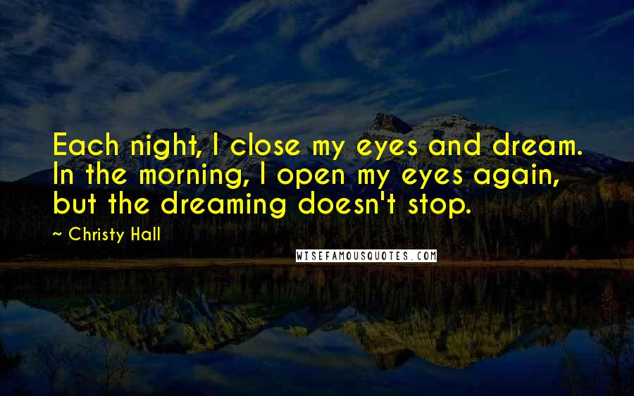 Christy Hall Quotes: Each night, I close my eyes and dream. In the morning, I open my eyes again, but the dreaming doesn't stop.